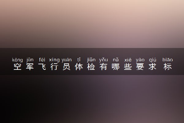 空军飞行员体检有哪些要求 标准是什么