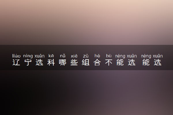 辽宁选科哪些组合不能选 能选什么组合