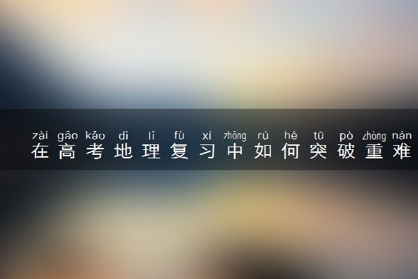 在高考地理复习中如何突破重难点知识 如何提高分数
