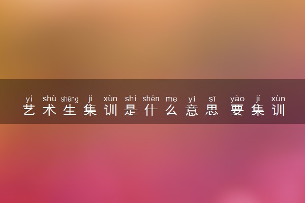 艺术生集训是什么意思 要集训多久