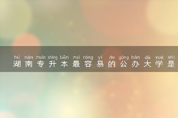 湖南专升本最容易的公办大学是哪个
