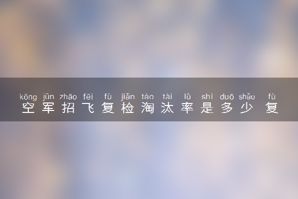 空军招飞复检淘汰率是多少 复检的注意事项有哪些