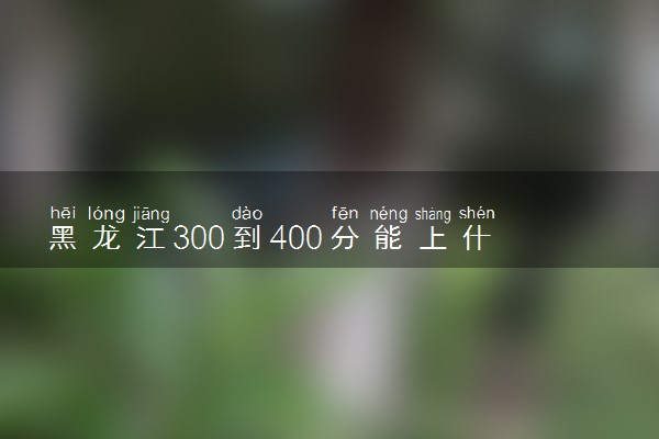 黑龙江300到400分能上什么大学文理科？300到400分的二本大学（2023参考）