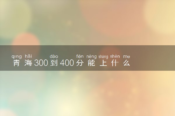 青海300到400分能上什么大学文理科？300到400分的二本大学（2023参考）