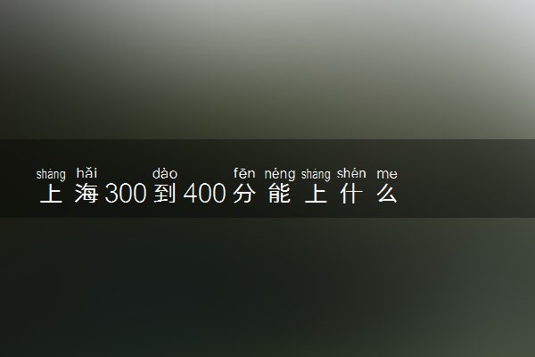 上海300到400分能上什么大学文理科？300到400分的二本大学（2023参考）