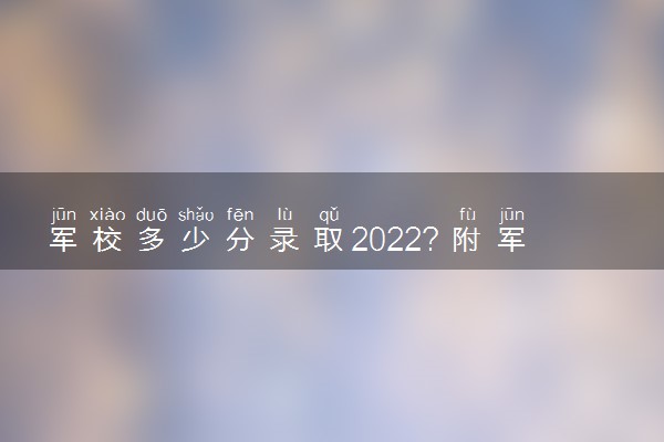 军校多少分录取2022？附军校2022年录取分数线男女汇总（2023年考生参考）