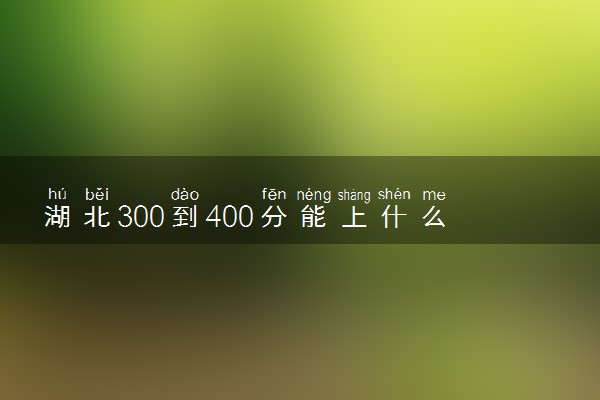 湖北300到400分能上什么大学文理科？300到400分的二本大学（2023参考）