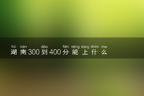 湖南300到400分能上什么大学文理科？300到400分的二本大学（2023参考）