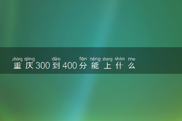 重庆300到400分能上什么大学文理科？300到400分的二本大学（2023参考）