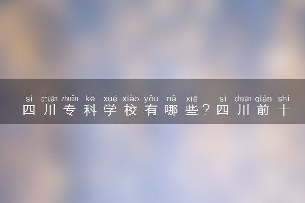 四川专科学校有哪些？四川前十名大专职业学校排名（2023高考参考）