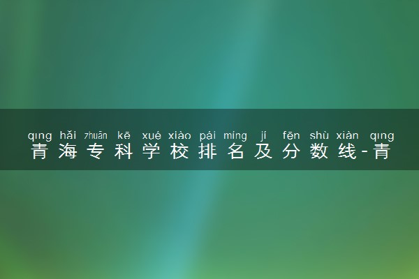 青海专科学校排名及分数线-青海最好的公办专科学校前十（2023高考参考）