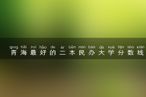 青海最好的二本民办大学分数线排名！青海民办本科有哪些学校？（2023参考）