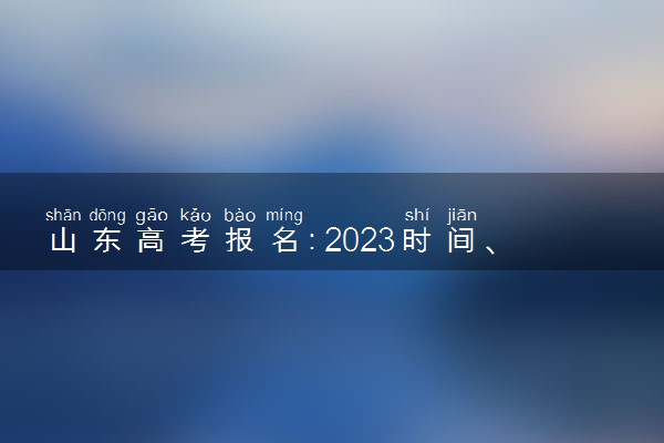 山东高考报名：2023时间、入口官网、流程、照片要求等