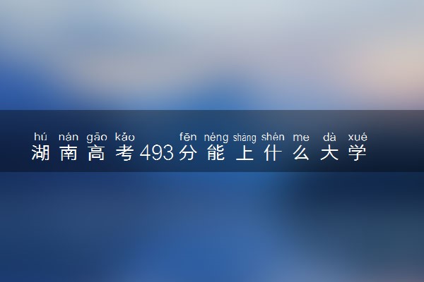 湖南高考493分能上什么大学？2023年可以报考哪些学校？附排名