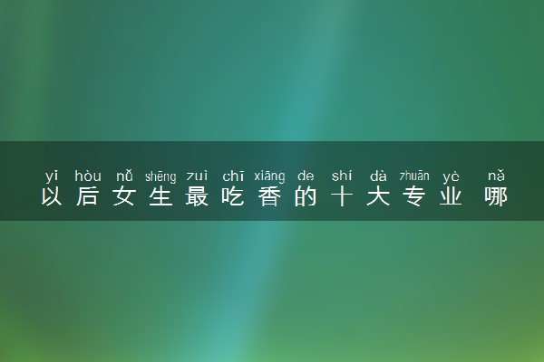 以后女生最吃香的十大专业 哪些专业轻松工资高