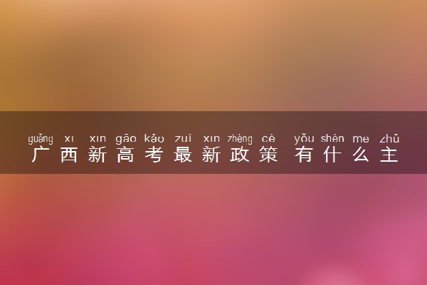 广西新高考最新政策 有什么主要内容