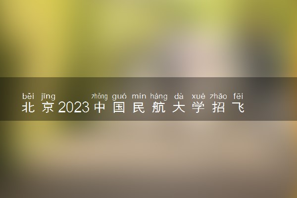 北京2023中国民航大学招飞报名方式 什么时候报名