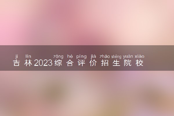 吉林2023综合评价招生院校名单一览表 有哪些大学