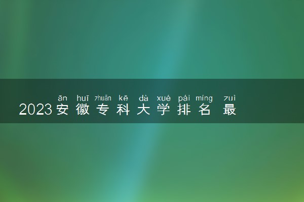 2023安徽专科大学排名 最好高职院校名单一览