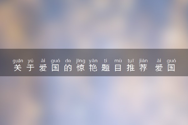 关于爱国的惊艳题目推荐 爱国作文素材摘抄