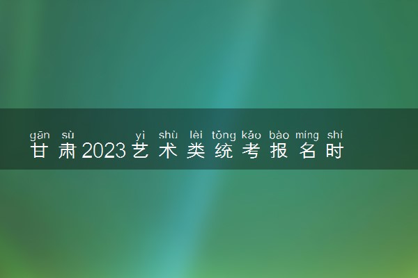 甘肃2023艺术类统考报名时间 哪天报名