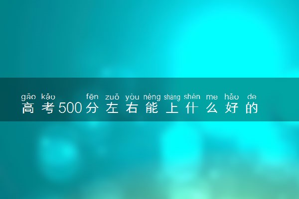 高考500分左右能上什么好的大学？附500分左右能上的大学名单（2023考生参考）