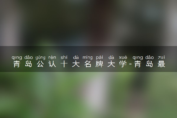 青岛公认十大名牌大学-青岛最好的大学排名（附分数线）2023参考