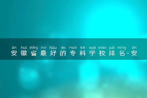 安徽省最好的专科学校排名-安徽大专排名前十名学校（2023年参考）