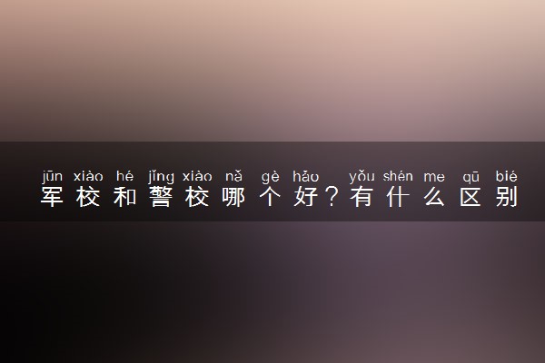 军校和警校哪个好？有什么区别和优势？