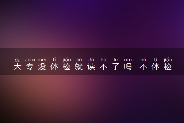 大专没体检就读不了吗 不体检可以录取吗