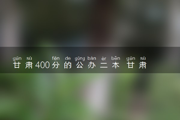 甘肃400分的公办二本 甘肃最低分的二本大学