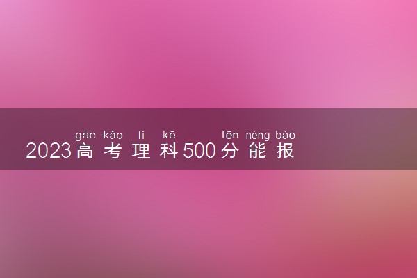 2023高考理科500分能报考的大学 有哪些大学可以报