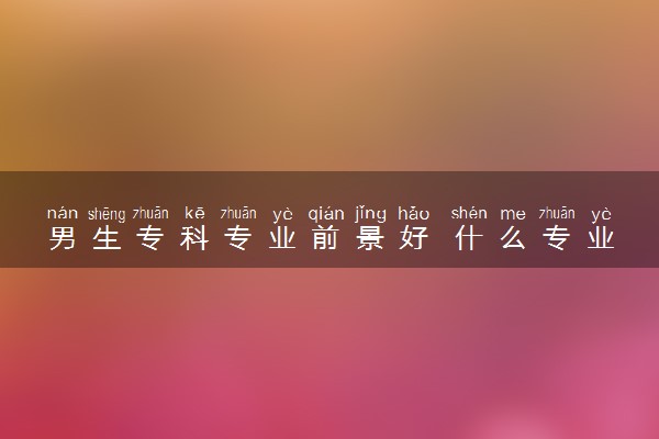 男生专科专业前景好 什么专业就业好