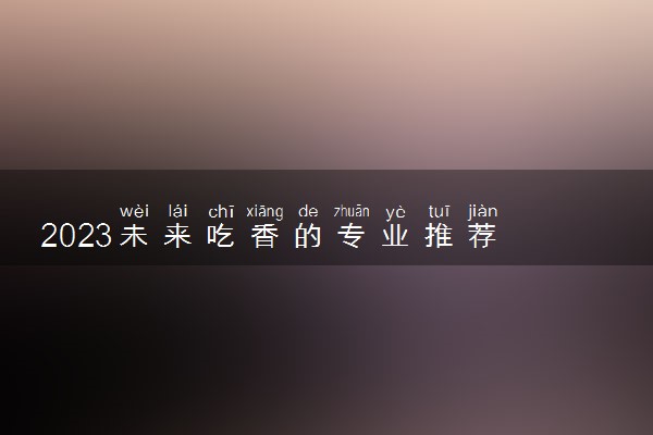 2023未来吃香的专业推荐 前景好有发展的专业有哪些
