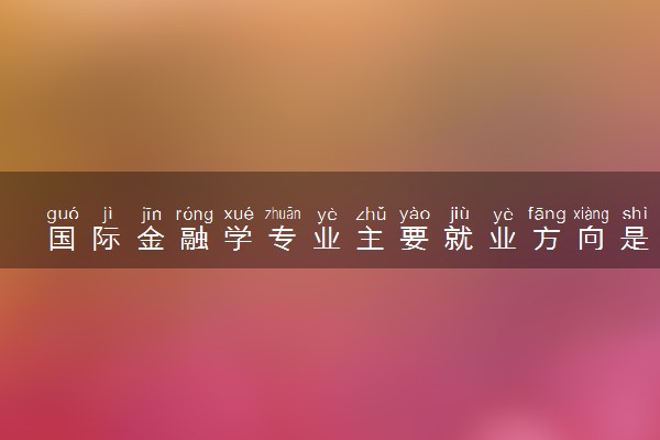 国际金融学专业主要就业方向是什么 毕业以后工资高吗