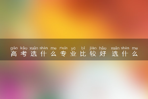 高考选什么专业比较好 选什么专业实用