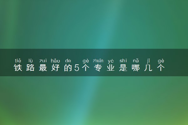 铁路最好的5个专业是哪几个 工资待遇怎么样