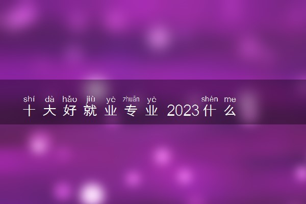 十大好就业专业 2023什么专业最吃香