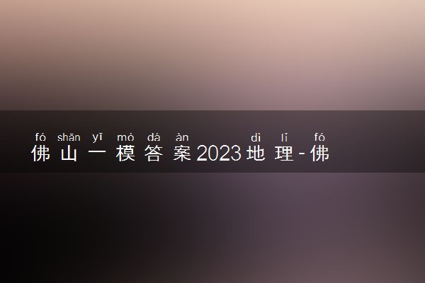 佛山一模答案2023地理-佛山一模地理试卷答案