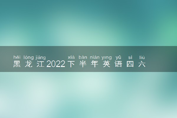 黑龙江2022下半年英语四六级成绩什么时候公布 出分时间几点