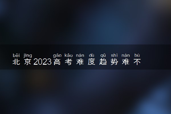 北京2023高考难度趋势难不难预测 会上升还是下降