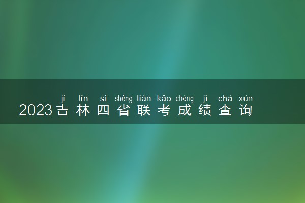 2023吉林四省联考成绩查询时间 什么时候出分