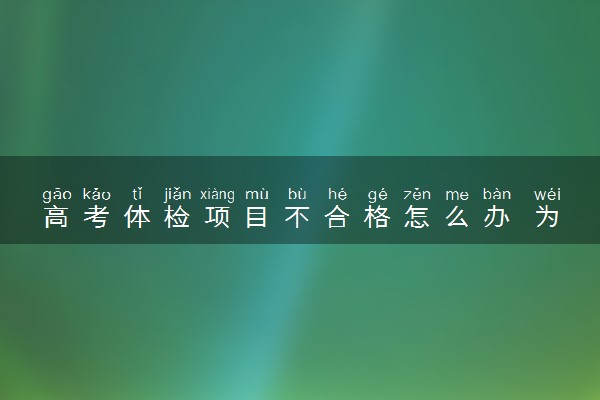 高考体检项目不合格怎么办 为什么会不合格