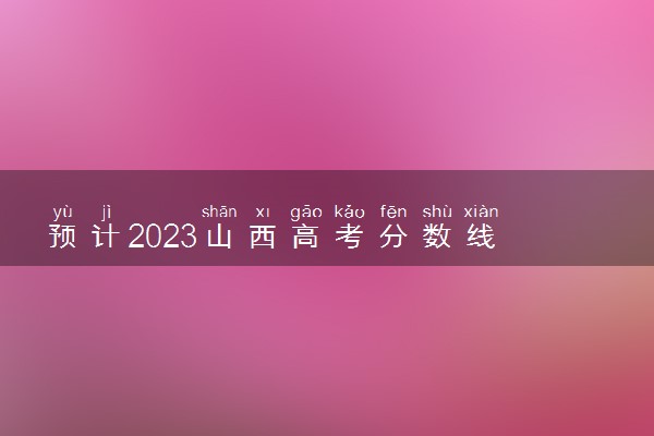 预计2023山西高考分数线 历年录取分数线是多少