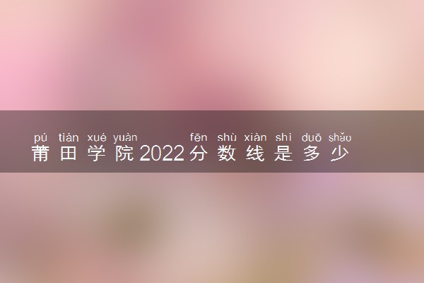 莆田学院2022分数线是多少 各省录取最低位次