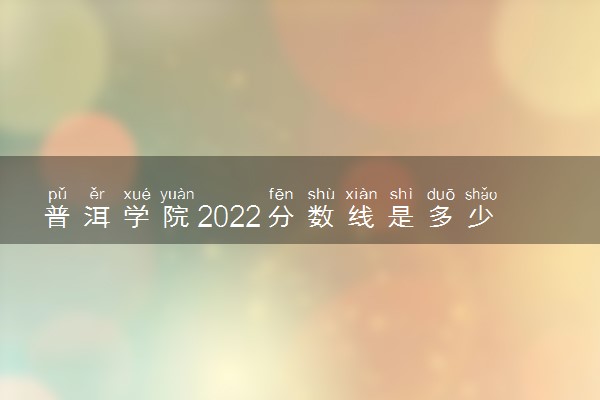 普洱学院2022分数线是多少 各省录取最低位次