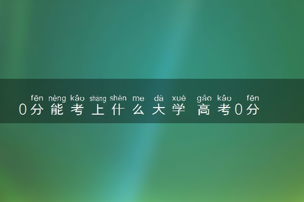 0分能考上什么大学 高考0分有哪些原因