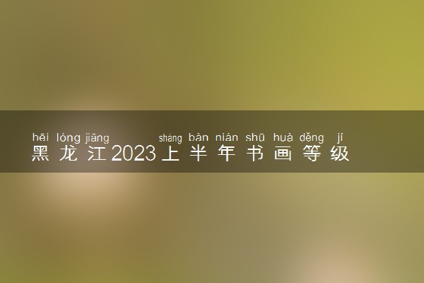 黑龙江2023上半年书画等级考试时间安排 什么时候考试