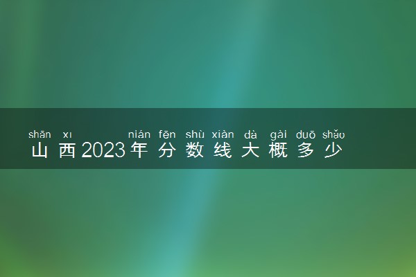 山西2023年分数线大概多少 多少分能上本科