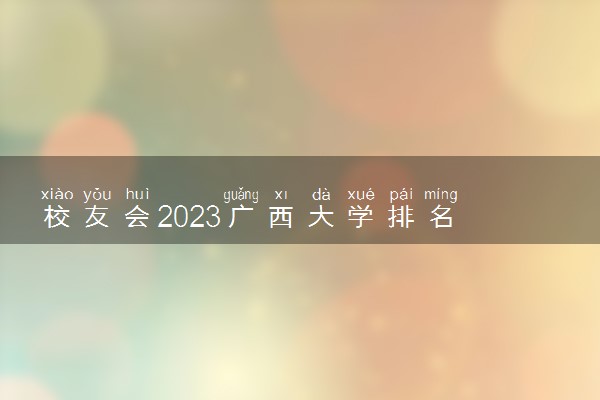 校友会2023广西大学排名 广西各高校最新排行榜